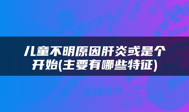 儿童不明原因肝炎或是个开始(主要有哪些特征)