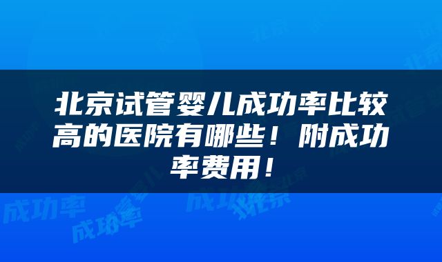 北京试管婴儿成功率比较高的医院有哪些！附成功率费用！