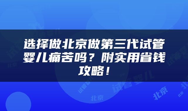 选择做北京做第三代试管婴儿痛苦吗？附实用省钱攻略！