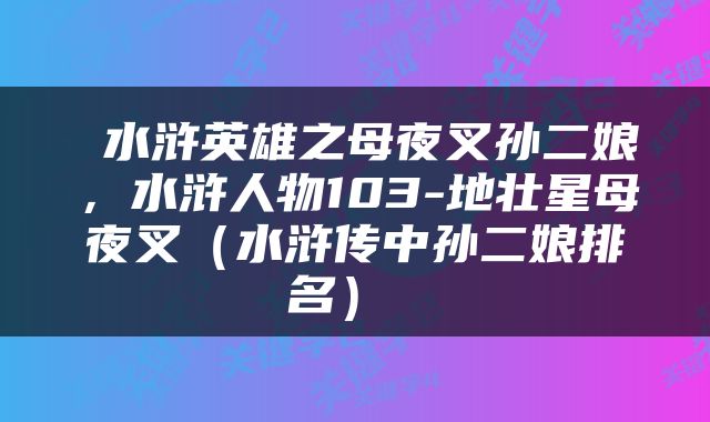  水浒英雄之母夜叉孙二娘，水浒人物103-地壮星母夜叉（水浒传中孙二娘排名） 