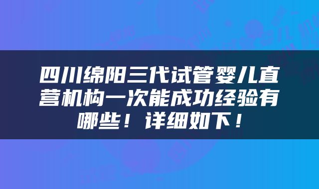 四川绵阳三代试管婴儿直营机构一次能成功经验有哪些！详细如下！
