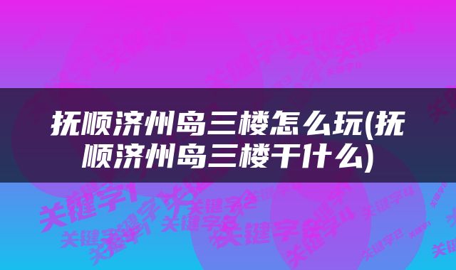 抚顺济州岛三楼怎么玩(抚顺济州岛三楼干什么)