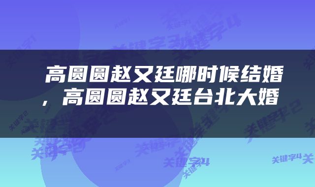  高圆圆赵又廷哪时候结婚，高圆圆赵又廷台北大婚 