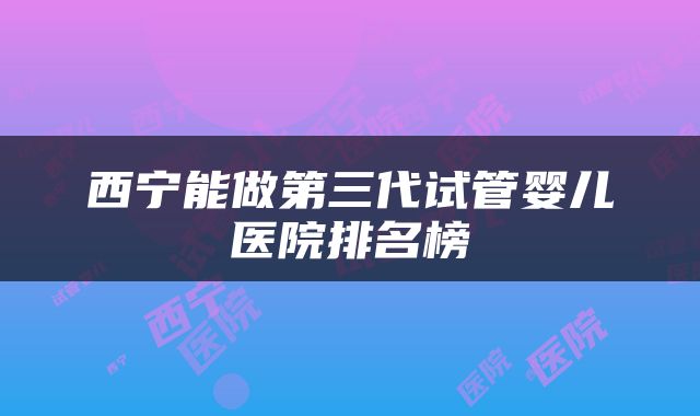 西宁能做第三代试管婴儿医院排名榜