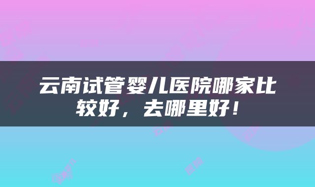 云南试管婴儿医院哪家比较好，去哪里好！