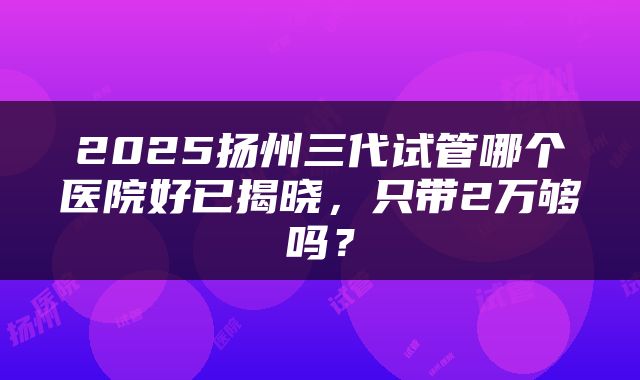 2025扬州三代试管哪个医院好已揭晓，只带2万够吗？