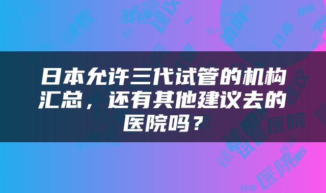 日本允许三代试管的机构汇总，还有其他建议去的医院吗？