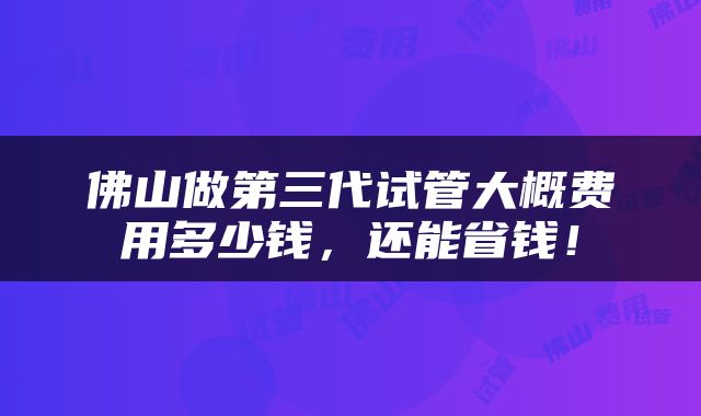 佛山做第三代试管大概费用多少钱，还能省钱！