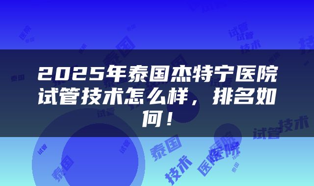 2025年泰国杰特宁医院试管技术怎么样，排名如何！