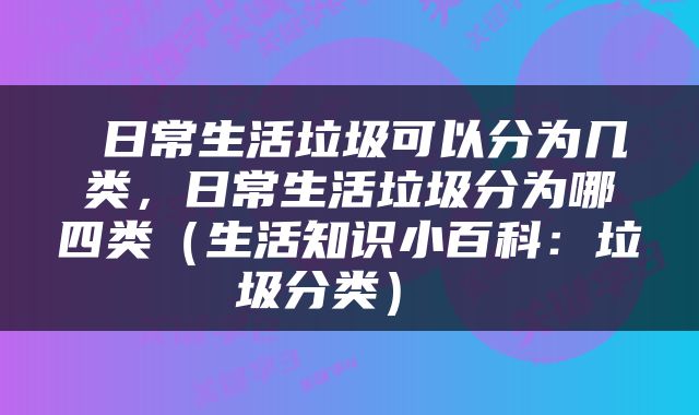  日常生活垃圾可以分为几类，日常生活垃圾分为哪四类（生活知识小百科：垃圾分类） 
