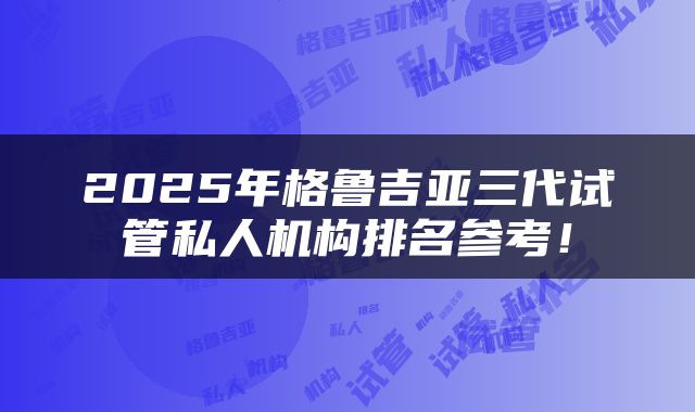 2025年格鲁吉亚三代试管私人机构排名参考！