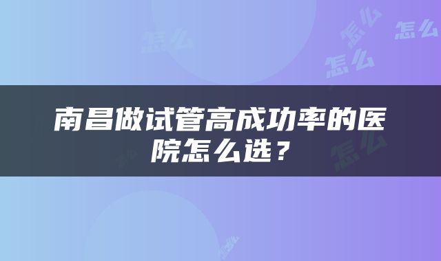 南昌做试管高成功率的医院怎么选？
