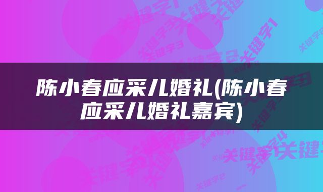 陈小春应采儿婚礼(陈小春应采儿婚礼嘉宾)