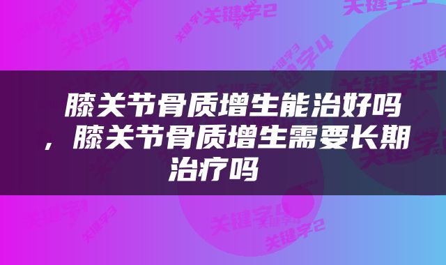  膝关节骨质增生能治好吗，膝关节骨质增生需要长期治疗吗 