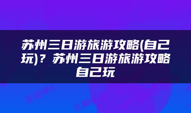 苏州三日游旅游攻略(自己玩)？苏州三日游旅游攻略自己玩