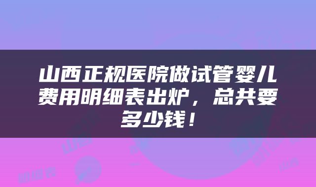 山西正规医院做试管婴儿费用明细表出炉，总共要多少钱！