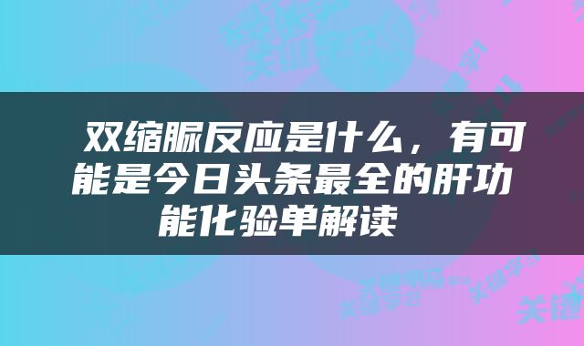  双缩脲反应是什么，有可能是今日头条最全的肝功能化验单解读 