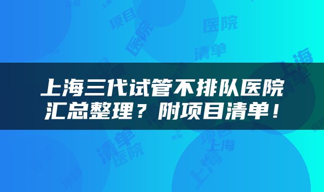 上海三代试管不排队医院汇总整理？附项目清单！