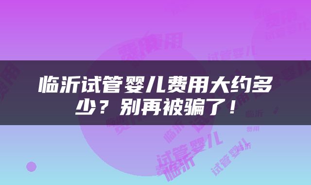 临沂试管婴儿费用大约多少？别再被骗了！