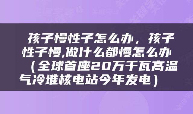  孩子慢性子怎么办，孩子性子慢,做什么都慢怎么办（全球首座20万千瓦高温气冷堆核电站今年发电） 