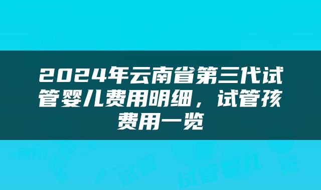 2024年云南省第三代试管婴儿费用明细，试管孩费用一览