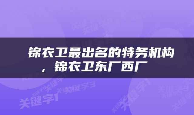  锦衣卫最出名的特务机构，锦衣卫东厂西厂 