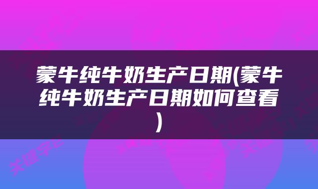 蒙牛纯牛奶生产日期(蒙牛纯牛奶生产日期如何查看)
