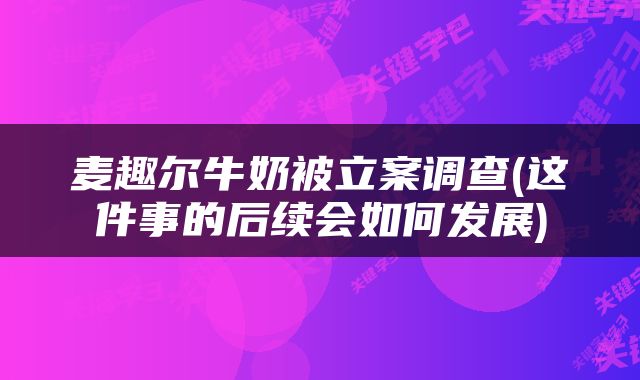麦趣尔牛奶被立案调查(这件事的后续会如何发展)
