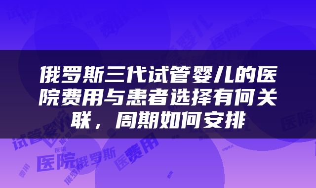 俄罗斯三代试管婴儿的医院费用与患者选择有何关联，周期如何安排