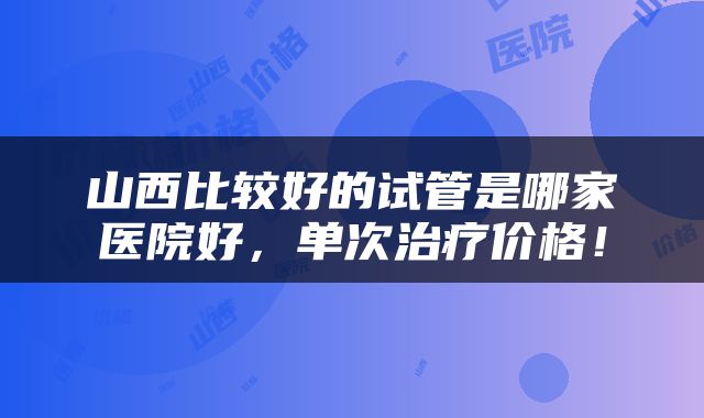 山西比较好的试管是哪家医院好，单次治疗价格！