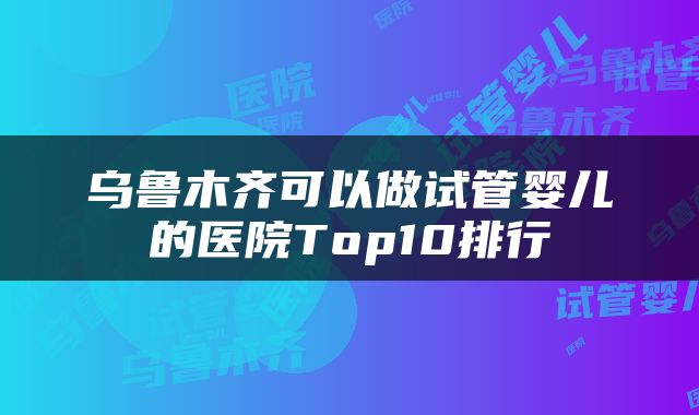 乌鲁木齐可以做试管婴儿的医院Top10排行