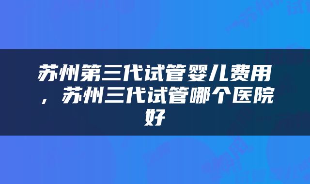 苏州第三代试管婴儿费用，苏州三代试管哪个医院好