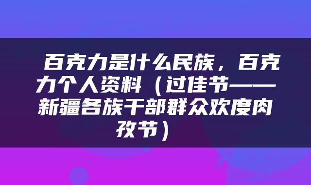  百克力是什么民族，百克力个人资料（过佳节——新疆各族干部群众欢度肉孜节） 