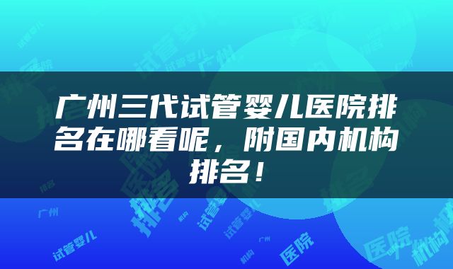 广州三代试管婴儿医院排名在哪看呢，附国内机构排名！