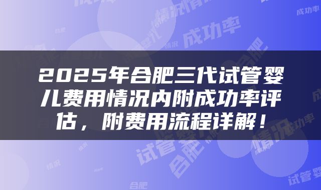 2025年合肥三代试管婴儿费用情况内附成功率评估，附费用流程详解！