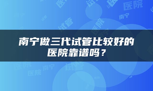 南宁做三代试管比较好的医院靠谱吗？