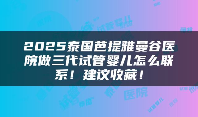 2025泰国芭提雅曼谷医院做三代试管婴儿怎么联系！建议收藏！