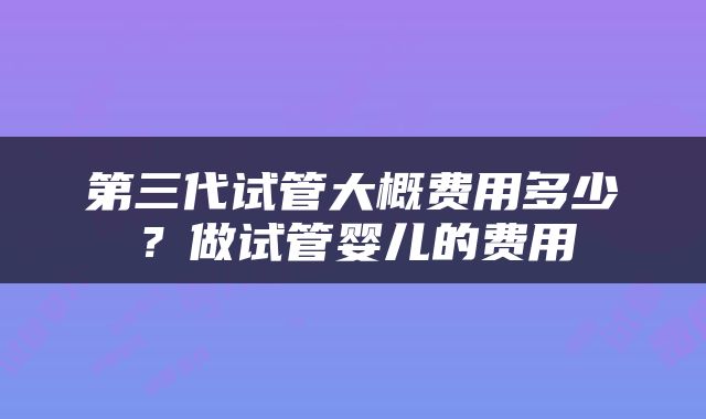 第三代试管大概费用多少？做试管婴儿的费用