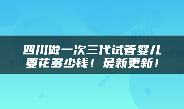 四川做一次三代试管婴儿要花多少钱！最新更新！