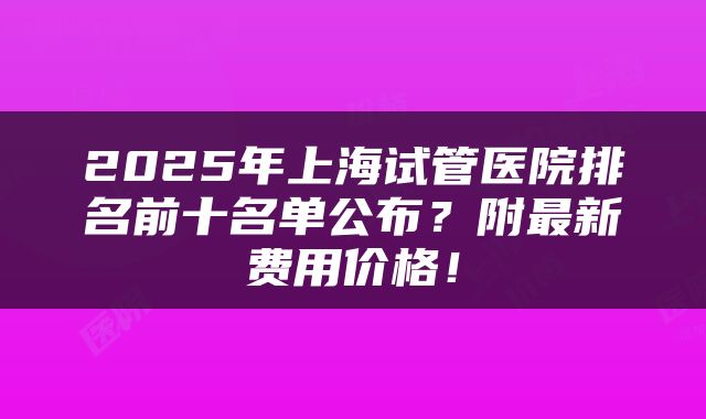 2025年上海试管医院排名前十名单公布？附最新费用价格！