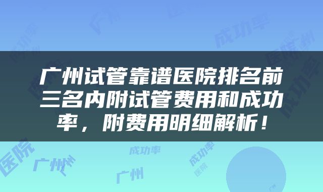 广州试管靠谱医院排名前三名内附试管费用和成功率，附费用明细解析！
