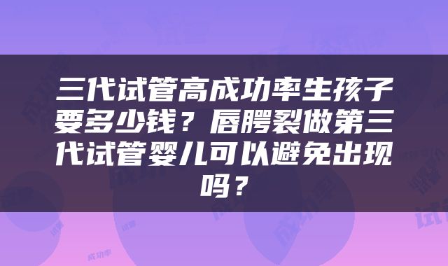 三代试管高成功率生孩子要多少钱？唇腭裂做第三代试管婴儿可以避免出现吗？