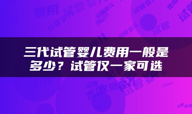 三代试管婴儿费用一般是多少？试管仅一家可选