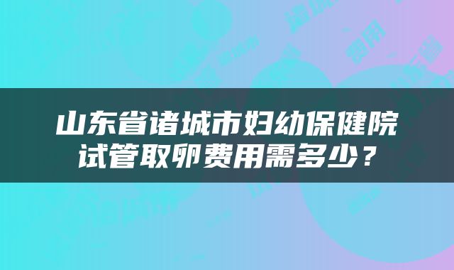 山东省诸城市妇幼保健院试管取卵费用需多少？