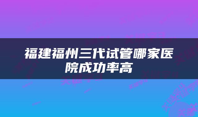 福建福州三代试管哪家医院成功率高