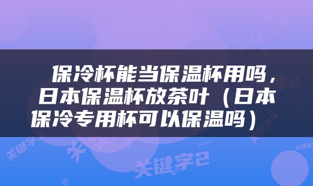  保冷杯能当保温杯用吗，日本保温杯放茶叶（日本保冷专用杯可以保温吗） 