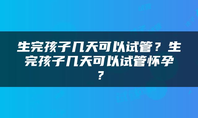生完孩子几天可以试管？生完孩子几天可以试管怀孕？