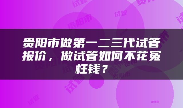 贵阳市做第一二三代试管报价，做试管如何不花冤枉钱？