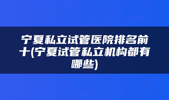 宁夏私立试管医院排名前十(宁夏试管私立机构都有哪些)