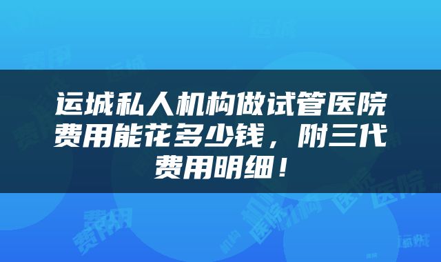 运城私人机构做试管医院费用能花多少钱，附三代费用明细！